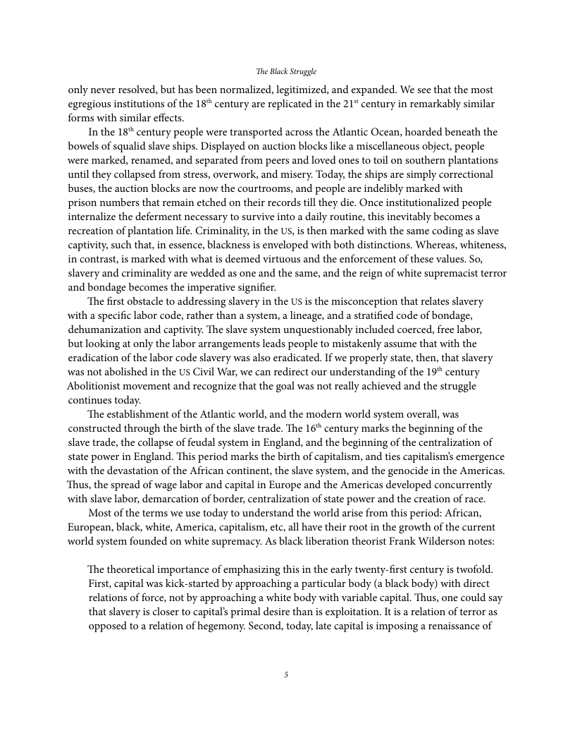The Black Struggle only never resolved, but has been normalized, legitimized, and expanded. We see that the most egregious institutions of the 18" century are replicated in the 21* century in remarkably similar forms with similar effects. In the 18" century people were transported across the Atlantic Ocean, hoarded beneath the bowels of squalid slave ships. Displayed on auction blocks like a miscellancous abject, people were marked, renamed, and separated from peers and loved ones to toil on southern plantations until they collapsed from stress, overwork, and misery. Today, the ships are simply correctional buses, the auction blocks are now the courtrooms, and people are indelibly marked with prison numbers that remain etched on their records tll they die. Once institutionalized people internalize the deferment necessary to survive into a daily routine, this inevitably becomes a recreation of plantation life. Criminality,in the US, is then marked with the same coding as slave captivity, such that, in essence, blackness is enveloped with both distinctions. Whereas, whiteness, in contrast, is marked with what is deemed virtuous and the enforcement of these values. So, slavery and criminality are wedded as one and the same, and the reign of white supremacist terror and bondage becomes the imperative signifier. ‘The first obstacle to addressing slavery in the US is the misconception that relates slavery with a specific labor code, rather than a system, a lineage, and a stratified code of bondage, dehumanization and captivity. The slave system unquestionably included coerced, free labor, but looking at only the labor arrangements leads people to mistakenly assume that with the eradication of the labor code slavery was also eradicated. If we properly state, then, that slavery was not abolished in the US Civil War, we can redirect our understanding of the 19 century Abolitionist movement and recognize that the goal was not really achieved and the struggle continues today. ‘The establishment of the Atlantic world, and the modern world system overall, was constructed through the birth of the slave trade. The 16* century marks the beginning of the slave trade, the collapse of feudal system in England, and the beginning of the centralization of state power in England. This period marks the birth of capitalism, and ties capitalism’s emergence with the devastation of the African continent, the slave system, and the genocide in the Americas. ‘Thus, the spread of wage labor and capital in Europe and the Americas developed concurrently with slave labor, demarcation of border, centralization of state power and the creation of race. Most of the terms we use today to understand the world arise from this period: African, European, black, white, America, capitalism, ete, all have their root in the growth of the current world system founded on white supremacy. As black liberation theorist Frank Wilderson notes: ‘The theoretical importance of emphasizing this in the carly twenty-first century is twofold. First, capital was kick-started by approaching a particular body (a black body) with direct relations of force, not by approaching a white body with variable capital. Thus, one could say that slavery is closer to capital’s primal desire than is exploitation. It is a relation of terror as opposed to a relation of hegemony: Second, today, late capital is imposing a renaissance of